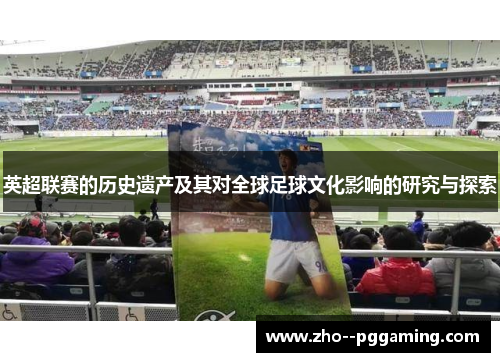 英超联赛的历史遗产及其对全球足球文化影响的研究与探索