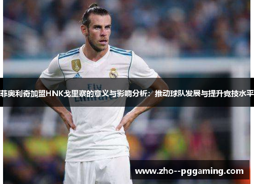 菲奥利奇加盟HNK戈里察的意义与影响分析：推动球队发展与提升竞技水平