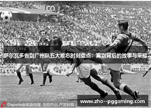 萨尔瓦多告别广州队五大难忘时刻盘点:离别背后的故事与荣耀 萨尔瓦多告别广州队五大难忘时刻盘点:离别背后的故事与荣耀