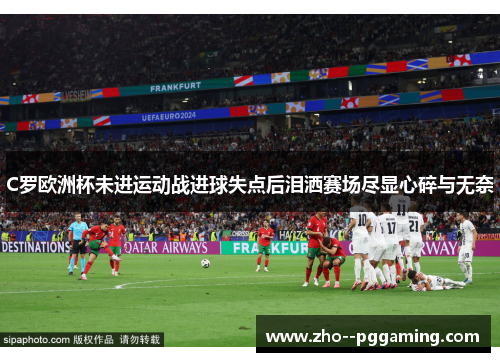 C罗欧洲杯未进运动战进球失点后泪洒赛场尽显心碎与无奈 C罗欧洲杯未进运动战进球失点后泪洒赛场尽显心碎与无奈